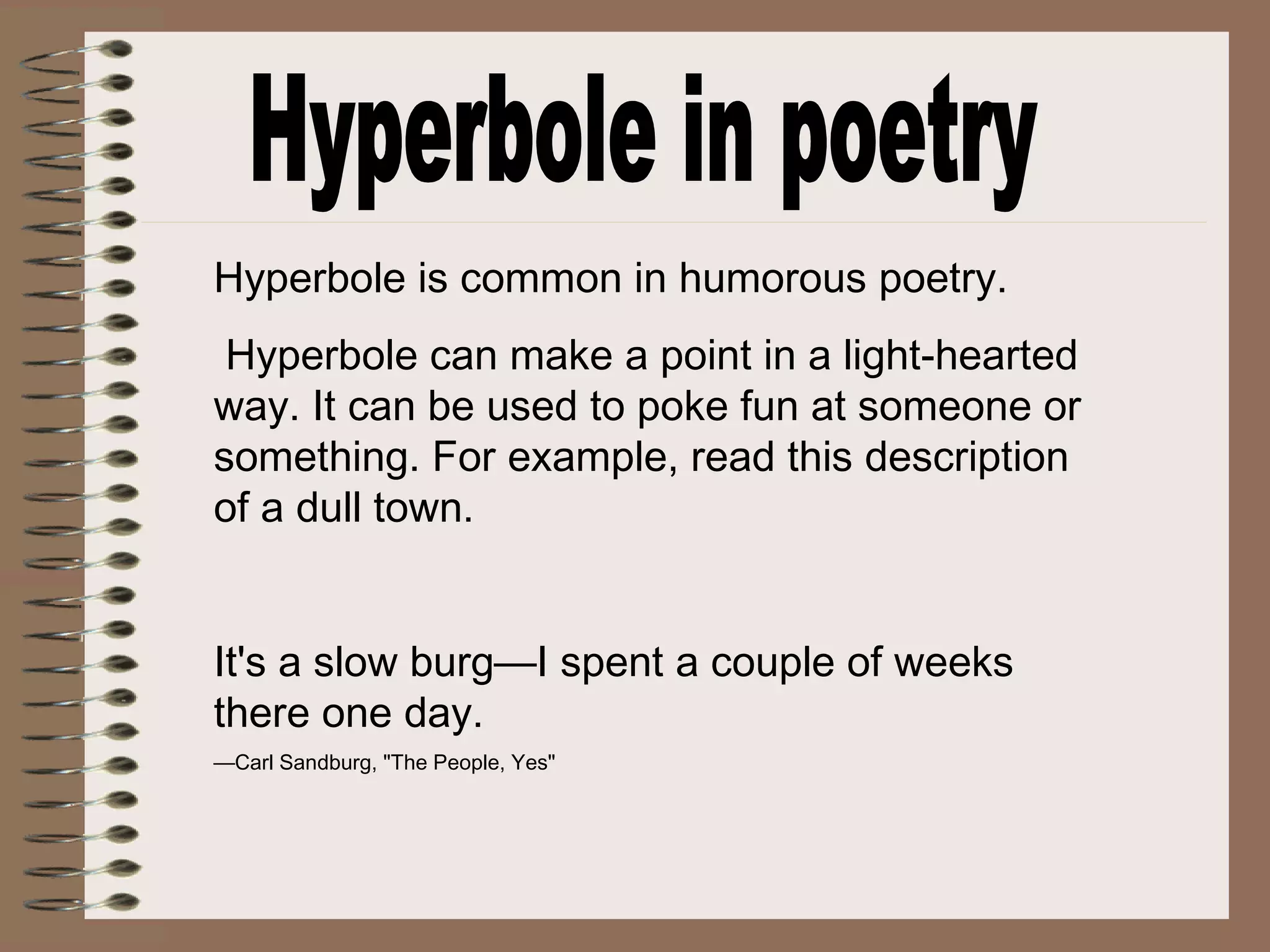 Hyperbole is common in humorous poetry.
Hyperbole can make a point in a light-hearted
way. It can be used to poke fun at someone or
something. For example, read this description
of a dull town.
It's a slow burg—I spent a couple of weeks
there one day.
—Carl Sandburg, "The People, Yes"