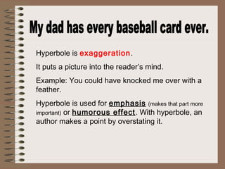 Hyperbole is exaggeration.
It puts a picture into the reader’s mind.
Example: You could have knocked me over with a
feather.
Hyperbole is used for emphasis (makes that part more
important) or humorous effect. With hyperbole, an
author makes a point by overstating it.
 