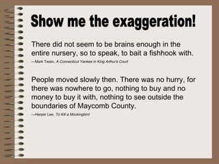 There did not seem to be brains enough in the
entire nursery, so to speak, to bait a fishhook with.
—Mark Twain, A Connecticut Yankee in King Arthur's Court
People moved slowly then. There was no hurry, for
there was nowhere to go, nothing to buy and no
money to buy it with, nothing to see outside the
boundaries of Maycomb County.
—Harper Lee, To Kill a Mockingbird
 
