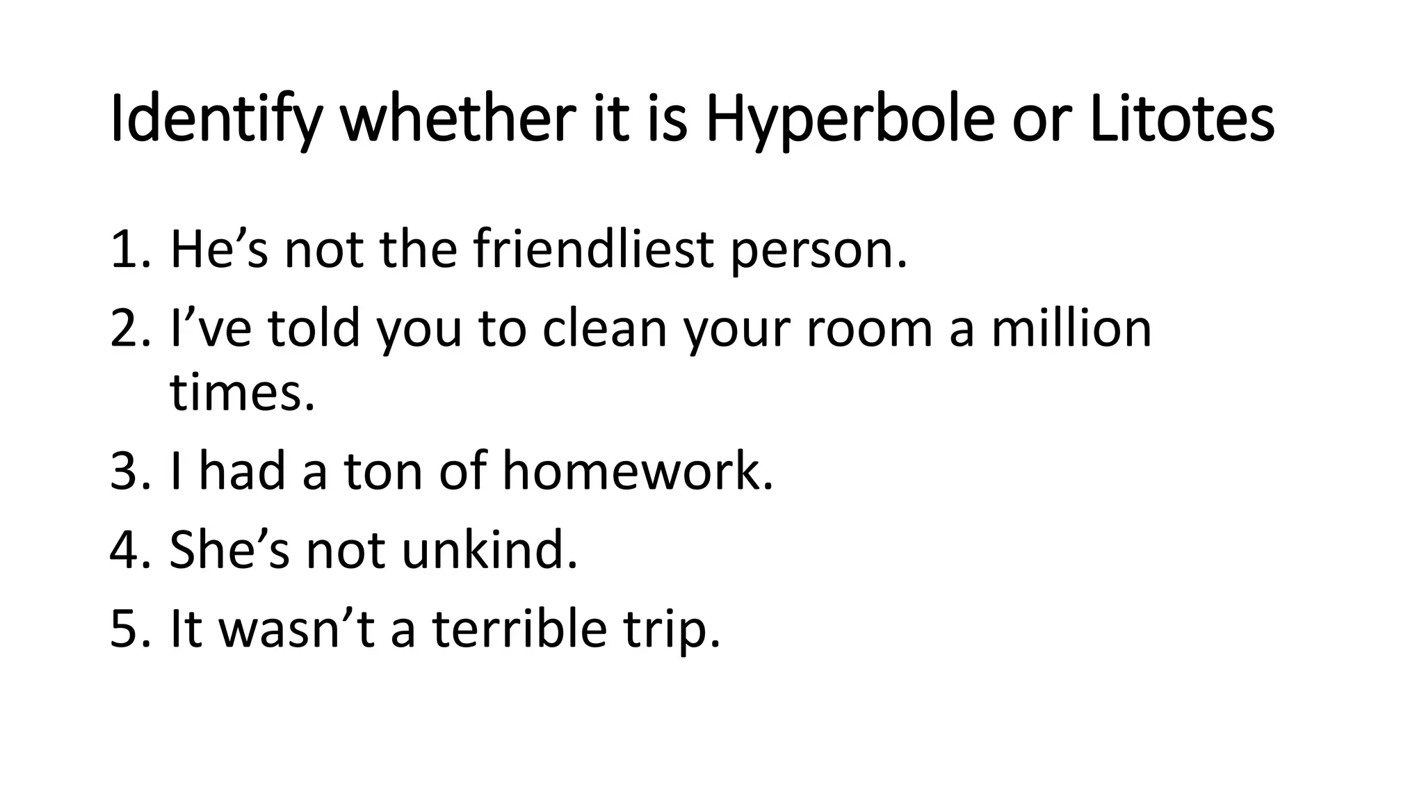Identify whether it is Hyperbole or Litotes
1. He’s not the friendliest person.
2. I’ve told you to clean your room a million
times.
3. I had a ton of homework.
4. She’s not unkind.
5. It wasn’t a terrible trip.
 