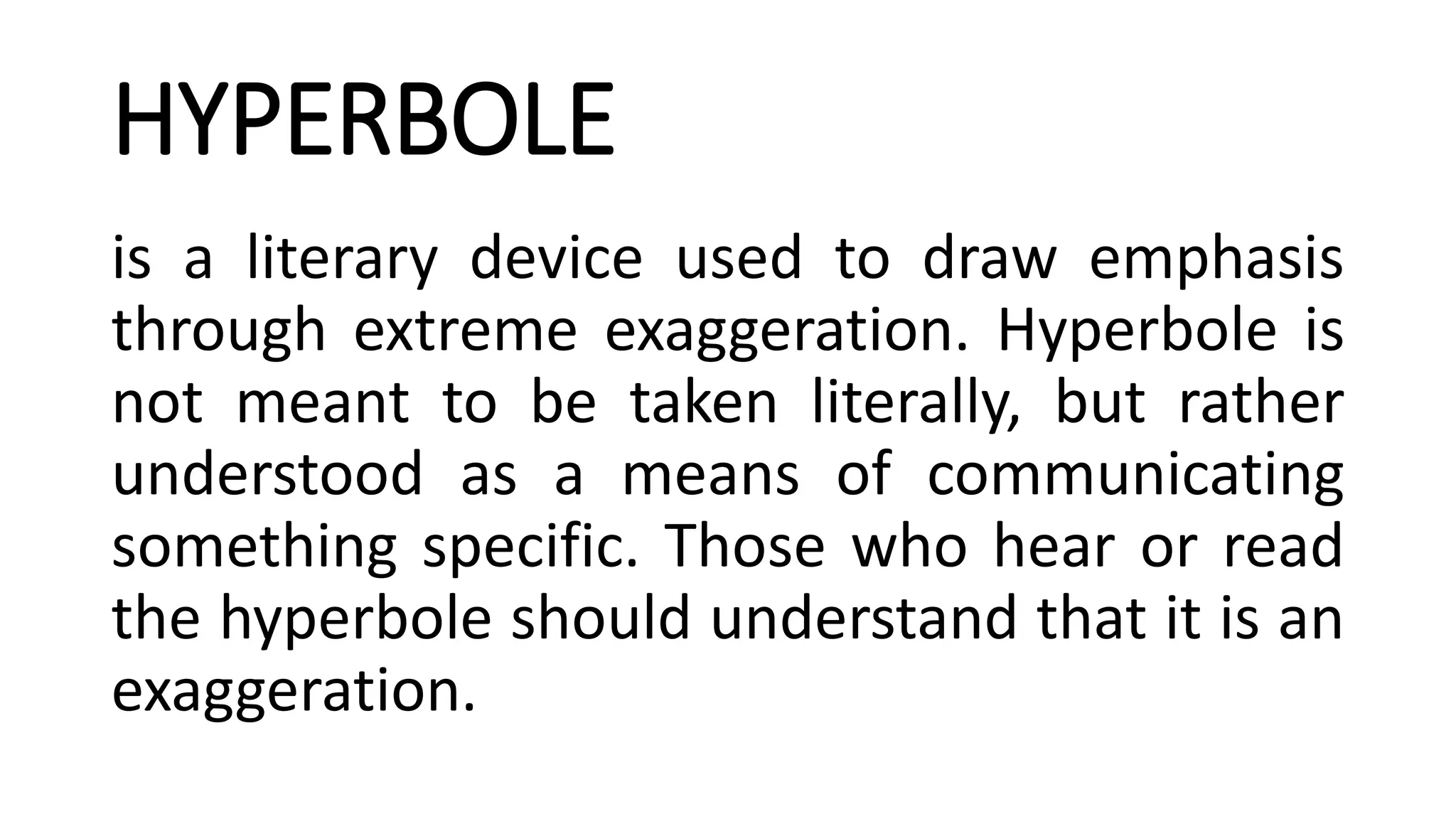 HYPERBOLE
is a literary device used to draw emphasis
through extreme exaggeration. Hyperbole is
not meant to be taken literally, but rather
understood as a means of communicating
something specific. Those who hear or read
the hyperbole should understand that it is an
exaggeration.
 