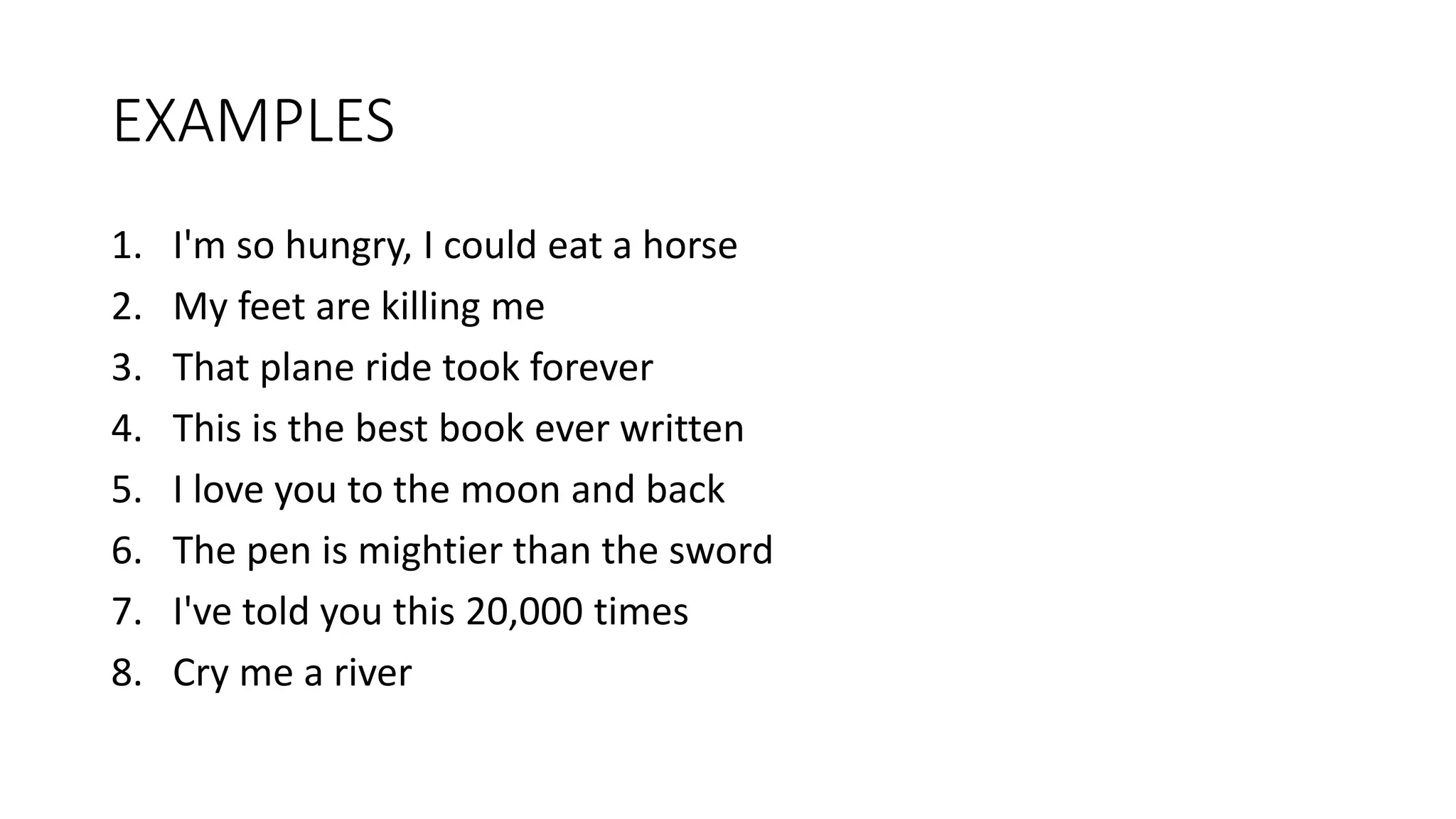 EXAMPLES
1. I'm so hungry, I could eat a horse
2. My feet are killing me
3. That plane ride took forever
4. This is the best book ever written
5. I love you to the moon and back
6. The pen is mightier than the sword
7. I've told you this 20,000 times
8. Cry me a river
 
