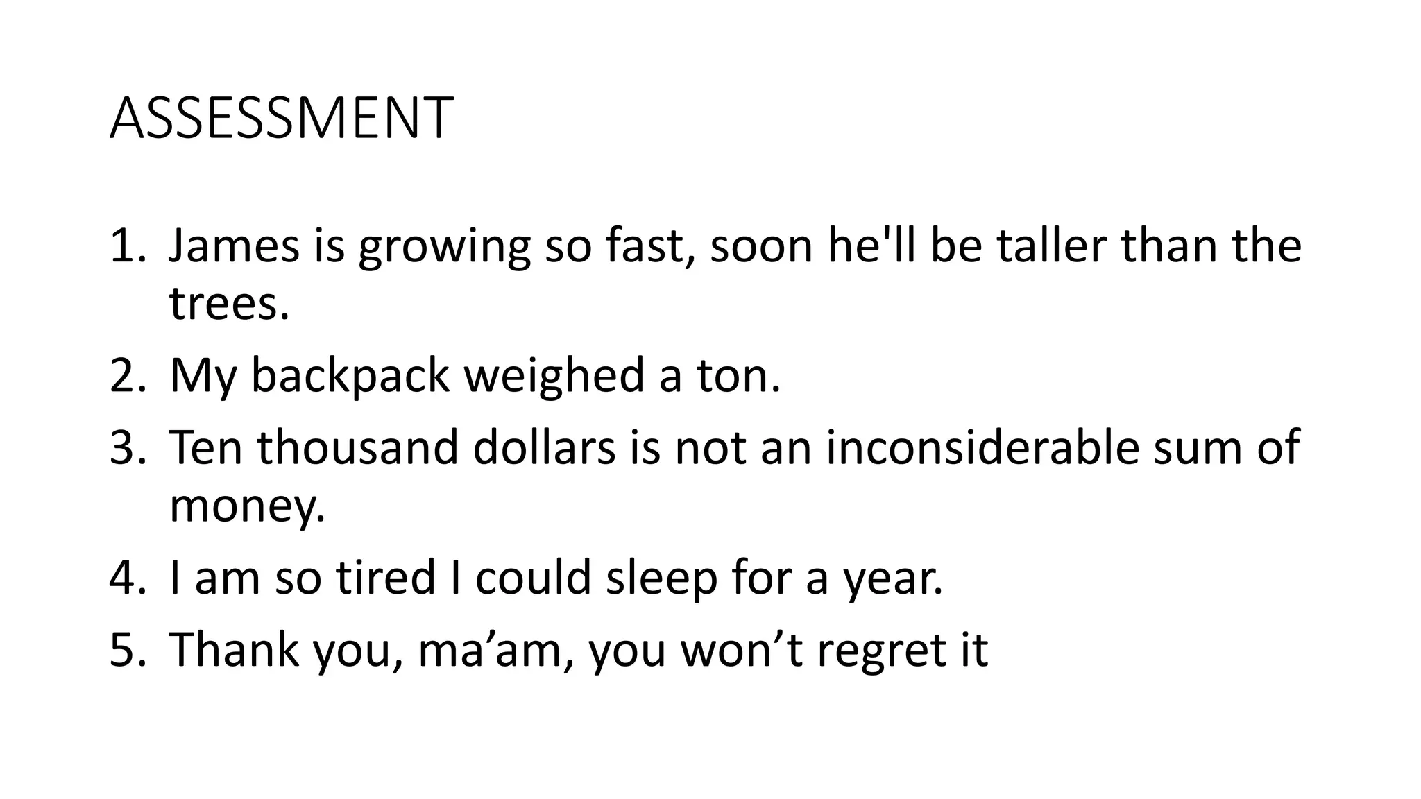 ASSESSMENT
1. James is growing so fast, soon he'll be taller than the
trees.
2. My backpack weighed a ton.
3. Ten thousand dollars is not an inconsiderable sum of
money.
4. I am so tired I could sleep for a year.
5. Thank you, ma’am, you won’t regret it
 