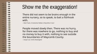 There did not seem to be brains enough in the
entire nursery, so to speak, to bait a fishhook
with.
—Mark Twain, A Connecticut Yankee in King Arthur's Court
People moved slowly then. There was no hurry,
for there was nowhere to go, nothing to buy and
no money to buy it with, nothing to see outside
the boundaries of Maycomb County.
—Harper Lee, To Kill a Mockingbird
 