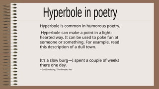 Hyperbole is common in humorous poetry.
Hyperbole can make a point in a light-
hearted way. It can be used to poke fun at
someone or something. For example, read
this description of a dull town.
It's a slow burg—I spent a couple of weeks
there one day.
—Carl Sandburg, "The People, Yes"
 