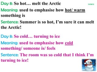 Day 8: So hot… melt the Arctic 13/08/13
Meaning: used to emphasise how hot/ warm
something is
Sentence: Summer is so hot, I’m sure it can melt
the Arctic!
Day 8: So cold… turning to ice
Meaning: used to emphasise how cold
something/ someone is/ feels
Sentence: The room was so cold that I think I’m
turning to ice!
 