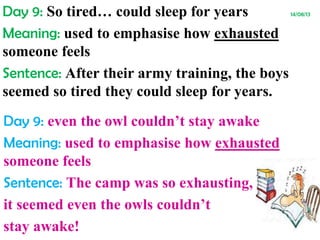 Day 9: So tired… could sleep for years 14/08/13
Meaning: used to emphasise how exhausted
someone feels
Sentence: After their army training, the boys
seemed so tired they could sleep for years.
Day 9: even the owl couldn’t stay awake
Meaning: used to emphasise how exhausted
someone feels
Sentence: The camp was so exhausting,
it seemed even the owls couldn’t
stay awake!
 
