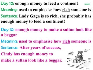 Day 10: enough money to feed a continent 15/08/13
Meaning: used to emphasise how rich someone is
Sentence: Lady Gaga is so rich, she probably has
enough money to feed a continent!
Day 10: enough money to make a sultan look like
a beggar
Meaning: used to emphasise how rich someone is
Sentence: After years of success,
Cindy has enough money to
make a sultan look like a beggar.
 