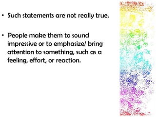 • Such statements are not really true.
• People make them to sound
impressive or to emphasize/ bring
attention to something, such as a
feeling, effort, or reaction.
 