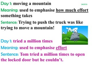 Day 1: moving a mountain 24/07/13
Meaning: used to emphasise how much effort
something takes
Sentence: Trying to push the truck was like
trying to move a mountain!
Day 1: tried a million times
Meaning: used to emphasise effort
Sentence: Tom tried a million times to open
the locked door but he couldn’t.
 