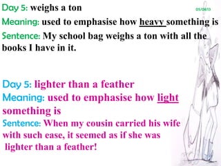 Day 5: weighs a ton 05/08/13
Meaning: used to emphasise how heavy something is
Sentence: My school bag weighs a ton with all the
books I have in it.
Day 5: lighter than a feather
Meaning: used to emphasise how light
something is
Sentence: When my cousin carried his wife
with such ease, it seemed as if she was
lighter than a feather!
 