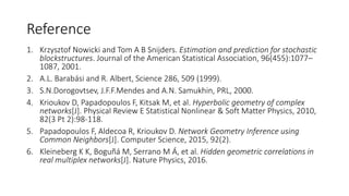 Reference
1. Krzysztof Nowicki and Tom A B Snijders. Estimation and prediction for stochastic
blockstructures. Journal of the American Statistical Association, 96(455):1077C
1087, 2001.
2. A.L. Barabsi and R. Albert, Science 286, 509 (1999).
3. S.N.Dorogovtsev, J.F.F.Mendes and A.N. Samukhin, PRL, 2000.
4. Krioukov D, Papadopoulos F, Kitsak M, et al. Hyperbolic geometry of complex
networks[J]. Physical Review E Statistical Nonlinear & Soft Matter Physics, 2010,
82(3 Pt 2):98-118.
5. Papadopoulos F, Aldecoa R, Krioukov D. Network Geometry Inference using
Common Neighbors[J]. Computer Science, 2015, 92(2).
6. Kleineberg K K, Bogu? M, Serrano M ?, et al. Hidden geometric correlations in
real multiplex networks[J]. Nature Physics, 2016.
 