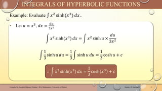 Example: Evaluate ‫׬‬ 𝑥2 sinh(𝑥3) 𝑑𝑥 .
Sunday, 02 June 2024
Compiled by Josophat Makawa | Student - B.Sc Mathematics | University of Malawi 11
INTEGRALS OF HYPERBOLIC FUNCTIONS
‣ Let 𝑢 = 𝑥3, 𝑑𝑥 =
𝑑𝑢
3𝑥2
න 𝑥2 sinh(𝑥3) 𝑑𝑥 = න 𝑥2 sinh 𝑢 ×
𝑑𝑢
3𝑥2
න
1
3
sinh 𝑢 𝑑𝑢 =
1
3
න sinh 𝑢 𝑑𝑢 =
1
3
cosh 𝑢 + 𝑐
∴ න 𝑥2
sinh(𝑥3
) 𝑑𝑥 =
1
3
cosh 𝑥3
+ 𝑐
 