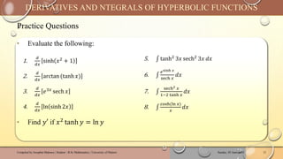 Practice Questions
Sunday, 02 June 2024
Compiled by Josophat Makawa | Student - B.Sc Mathematics | University of Malawi 12
DERIVATIVES AND NTEGRALS OF HYPERBOLIC FUNCTIONS
‣ Evaluate the following:
‣ Find 𝑦′ if 𝑥2
tanh 𝑦 = ln 𝑦
1.
𝑑
𝑑𝑥
sinh 𝑥2 + 1
2.
𝑑
𝑑𝑥
arctan (tanh 𝑥)
3.
𝑑
𝑑𝑥
𝑒3𝑥 sech 𝑥
4.
𝑑
𝑑𝑥
ln sinh 2𝑥
5. ‫׬‬ tanh2 3𝑥 sech2 3𝑥 𝑑𝑥
6. ‫׬‬
𝑒sinh 𝑥
sech 𝑥
𝑑𝑥
7. ‫׬‬
sech2 𝑥
1−2 tanh 𝑥
𝑑𝑥
8. ‫׬‬
cosh(ln 𝑥)
𝑥
𝑑𝑥
 