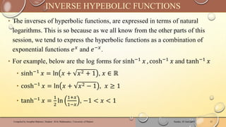 ‣ The inverses of hyperbolic functions, are expressed in terms of natural
logarithms. This is so because as we all know from the other parts of this
session, we tend to express the hyperbolic functions as a combination of
exponential functions 𝑒𝑥 and 𝑒−𝑥.
‣ For example, below are the log forms for sinh−1 𝑥 , cosh−1 𝑥 and tanh−1 𝑥
‣ sinh−1 𝑥 = ln 𝑥 + 𝑥2 + 1 , 𝑥 ∈ ℝ
‣ cosh−1 𝑥 = ln 𝑥 + 𝑥2 − 1 , 𝑥 ≥ 1
‣ tanh−1 𝑥 =
1
2
ln
1+𝑥
1−𝑥
, −1 < 𝑥 < 1
Sunday, 02 June 2024
Compiled by Josophat Makawa | Student - B.Sc Mathematics | University of Malawi 13
INVERSE HYPEBOLIC FUNCTIONS
 