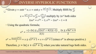 ‣ Given 𝑦 = sinh−1 𝑥; 𝑥 = sinh 𝑦 =
𝑒𝑦−𝑒−𝑦
2
. Multiply RHS by
𝑒𝑦
𝑒𝑦
𝑥 =
𝑒𝑦−𝑒−𝑦
2
×
𝑒𝑦
𝑒𝑦 =
𝑒2𝑦−1
2𝑒𝑦 multiply by 2𝑒𝑦
both sides
2𝑥𝑒𝑦
= 𝑒2𝑦
− 1; 𝑒2𝑦
− 2𝑥𝑒𝑦
− 1 = 0
‣ Using the quadratic formula;
𝑒𝑦 =
−(−2𝑥) ± 2𝑥 2 − 4 1 (−1)
2(1)
=
2𝑥 ± 4𝑥2 + 4
2
𝑒𝑦 =
2𝑥±2 𝑥2+1
2
= 𝑥 ± 𝑥2 + 1 = 𝑥 + 𝑥2 + 1 (since 𝑒𝑦 is always positive.)
Therefore, 𝑦 = ln( 𝑥 + 𝑥2 + 1) when you take natural logs both sides.
Sunday, 02 June 2024
Compiled by Josophat Makawa | Student - B.Sc Mathematics | University of Malawi 14
INVERSE HYPEBOLIC FUNCTIONS
 