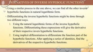 ‣ Using a similar process to the one above, we can find all the other inverse
hyperbolic functions in natural logarithmic form.
‣ Differentiating the inverse hyperbolic functions might be done through
two different ways.
1. Using the natural logarithmic forms of the inverse hyperbolic
functions. Differentiating these expressions will give the derivative
of their respective invers hyperbolic functions.
2. Using implicit differentiation to differentiate the function part of the
hyperbolic functions. After applying a series of identities, find the
derivatives of the respective hyperbolic functions.
Sunday, 02 June 2024
Compiled by Josophat Makawa | Student - B.Sc Mathematics | University of Malawi 15
DERIVATIVES OF INVERSE HYPEBOLIC FUNCTIONS
 