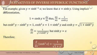 For example; given 𝑦 = sinh−1 𝑥; we know that 𝑥 = sinh 𝑦. Using implicit
differentiation,
1 = cosh 𝑦 ×
𝑑𝑦
𝑑𝑥
thus,
𝑑𝑦
𝑑𝑥
=
1
cosh 𝑦
but cosh2 𝑦 − sinh2 𝑦 = 1, cosh2 𝑥 = 1 + sinh2 𝑦 and cosh 𝑦 = 1 + sinh2 𝑦
𝑑𝑦
𝑑𝑥
=
1
1+sinh2 𝑦
; but sinh 𝑦 = 𝑥
Therefore;
𝑑
𝑑𝑥
sinh2
𝑥 =
1
1 + 𝑥2
Sunday, 02 June 2024
Compiled by Josophat Makawa | Student - B.Sc Mathematics | University of Malawi 16
DERIVATIVES OF INVERSE HYPEBOLIC FUNCTIONS
 