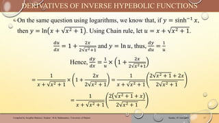 ‣ On the same question using logarithms, we know that, if 𝑦 = sinh−1 𝑥,
then 𝑦 = ln 𝑥 + 𝑥2 + 1 . Using Chain rule, let 𝑢 = 𝑥 + 𝑥2 + 1.
𝑑𝑢
𝑑𝑥
= 1 +
2𝑥
2 𝑥2+1
and 𝑦 = ln 𝑢, thus,
𝑑𝑦
𝑑𝑢
=
1
𝑢
Hence,
𝑑𝑦
𝑑𝑥
=
1
𝑢
× 1 +
2𝑥
2 𝑥2+1
=
1
𝑥 + 𝑥2 + 1
× 1 +
2𝑥
2 𝑥2 + 1
=
1
𝑥 + 𝑥2 + 1
2 𝑥2 + 1 + 2𝑥
2 𝑥2 + 1
=
1
𝑥 + 𝑥2 + 1
2 𝑥2 + 1 + 𝑥
2 𝑥2 + 1
Sunday, 02 June 2024
Compiled by Josophat Makawa | Student - B.Sc Mathematics | University of Malawi 17
DERIVATIVES OF INVERSE HYPEBOLIC FUNCTIONS
 