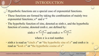 ‣ Hyperbolic functions are a special case of exponential functions.
‣ These functions are formed by taking the combination of mainly two
exponential functions; 𝑒𝑥 and 𝑒−𝑥
‣ The hyperbolic function of sine, denoted as sinh 𝑥, and the hyperbolic
function of cosine, denoted cosh 𝑥, are defined by:
sinh 𝑥 =
𝑒𝑥−𝑒−𝑥
2
and cosh 𝑥 =
𝑒𝑥+𝑒−𝑥
2
where 𝑥 is a real number.
‣ sinh 𝑥 is read as “cinch 𝑥” or “the hyperbolic sine of 𝑥” and cosh 𝑥 is
read as “kosh 𝑥” or “the hyperbolic cosine of 𝑥”
Sunday, 02 June 2024
Compiled by Josophat Makawa | Student - B.Sc Mathematics | University of Malawi 2
INTRODUCTION
 