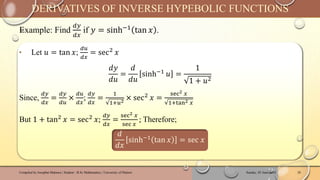 Example: Find
𝑑𝑦
𝑑𝑥
if 𝑦 = sinh−1
tan 𝑥 .
Sunday, 02 June 2024
Compiled by Josophat Makawa | Student - B.Sc Mathematics | University of Malawi 20
DERIVATIVES OF INVERSE HYPEBOLIC FUNCTIONS
‣ Let 𝑢 = tan 𝑥;
𝑑𝑢
𝑑𝑥
= sec2 𝑥
𝑑𝑦
𝑑𝑢
=
𝑑
𝑑𝑢
sinh−1 𝑢 =
1
1 + 𝑢2
Since,
𝑑𝑦
𝑑𝑥
=
𝑑𝑦
𝑑𝑢
×
𝑑𝑢
𝑑𝑥
;
𝑑𝑦
𝑑𝑥
=
1
1+𝑢2
× sec2 𝑥 =
sec2 𝑥
1+tan2 𝑥
But 1 + tan2
𝑥 = sec2
𝑥;
𝑑𝑦
𝑑𝑥
=
sec2 𝑥
sec 𝑥
; Therefore;
𝑑
𝑑𝑥
sinh−1 tan 𝑥 = sec 𝑥
 
