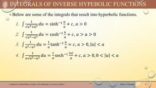 ‣ Below are some of the integrals that result into hyperbolic functions.
1. ‫׬‬
1
𝑢2+𝑎2
𝑑𝑢 = sinh−1 𝑢
𝑎
+ 𝑐, 𝑎 > 0
2. ‫׬‬
1
𝑢2−𝑎2
𝑑𝑢 = cosh−1 𝑢
𝑎
+ 𝑐, 𝑢 > 𝑎 > 0
3. ‫׬‬
1
𝑎2−𝑢2 𝑑𝑢 =
1
𝑎
tanh−1 𝑢
𝑎
= 𝑐, 𝑎 > 0, 𝑢 < 𝑎
4. ‫׬‬
1
𝑢 𝑎2−𝑢2
𝑑𝑢 =
1
𝑎
sech−1 𝑢
𝑎
+ 𝑐, 𝑎 > 0, 0 < 𝑢 < 𝑎
Sunday, 02 June 2024
Compiled by Josophat Makawa | Student - B.Sc Mathematics | University of Malawi 22
INTEGRALS OF INVERSE HYPEBOLIC FUNCTIONS
 