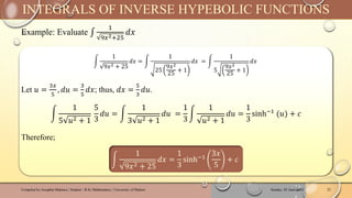 Example: Evaluate ‫׬‬
1
9𝑥2+25
𝑑𝑥
Sunday, 02 June 2024
Compiled by Josophat Makawa | Student - B.Sc Mathematics | University of Malawi 23
INTEGRALS OF INVERSE HYPEBOLIC FUNCTIONS
න
1
9𝑥2 + 25
𝑑𝑥 = න
1
25
9𝑥2
25
+ 1
𝑑𝑥 = න
1
5
9𝑥2
25
+ 1
𝑑𝑥
Let 𝑢 =
3𝑥
5
, 𝑑𝑢 =
3
5
𝑑𝑥; thus, 𝑑𝑥 =
5
3
𝑑𝑢.
න
1
5 𝑢2 + 1
5
3
𝑑𝑢 = න
1
3 𝑢2 + 1
𝑑𝑢 =
1
3
න
1
𝑢2 + 1
𝑑𝑢 =
1
3
sinh−1
(𝑢) + 𝑐
Therefore;
න
1
9𝑥2 + 25
𝑑𝑥 =
1
3
sinh−1
3𝑥
5
+ 𝑐
 