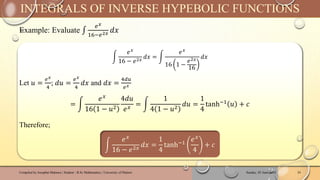 Example: Evaluate ‫׬‬
𝑒𝑥
16−𝑒2𝑥 𝑑𝑥
Sunday, 02 June 2024
Compiled by Josophat Makawa | Student - B.Sc Mathematics | University of Malawi 24
INTEGRALS OF INVERSE HYPEBOLIC FUNCTIONS
න
𝑒𝑥
16 − 𝑒2𝑥
𝑑𝑥 = න
𝑒𝑥
16 1 −
𝑒2𝑥
16
𝑑𝑥
Let 𝑢 =
𝑒𝑥
4
; 𝑑𝑢 =
𝑒𝑥
4
𝑑𝑥 and 𝑑𝑥 =
4𝑑𝑢
𝑒𝑥
= න
𝑒𝑥
16 1 − 𝑢2
4𝑑𝑢
𝑒𝑥
= න
1
4 1 − 𝑢2
𝑑𝑢 =
1
4
tanh−1
𝑢 + 𝑐
Therefore;
න
𝑒𝑥
16 − 𝑒2𝑥 𝑑𝑥 =
1
4
tanh−1
𝑒𝑥
4
+ 𝑐
 