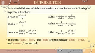 ‣ From the definitions of sinh 𝑥 and cosh 𝑥, we can deduce the following
hyperbolic functions:
‣ The terms “tanh,” “sech,” and “csch” are pronounced “tanch,” “seech,”
and “coseech,” respectively.
Sunday, 02 June 2024
Compiled by Josophat Makawa | Student - B.Sc Mathematics | University of Malawi 3
INTRODUCTION
sinh 𝑥 =
𝑒𝑥−𝑒−𝑥
2
csch 𝑥 =
1
sinh 𝑥
=
2
𝑒𝑥−𝑒−𝑥
cosh 𝑥 =
𝑒𝑥+𝑒−𝑥
2
sech 𝑥 =
1
cosh 𝑥
=
2
𝑒𝑥+𝑒−𝑥
tanh 𝑥 =
sinh 𝑥
cosh 𝑥
=
𝑒𝑥−𝑒−𝑥
𝑒𝑥+𝑒−𝑥 coth 𝑥 =
1
tanh 𝑥
=
𝑒𝑥+𝑒−𝑥
𝑒𝑥−𝑒−𝑥
 