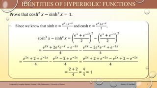 Prove that cosh2
𝑥 − sinh2
𝑥 = 1.
Sunday, 02 June 2024
Compiled by Josophat Makawa | Student - B.Sc Mathematics | University of Malawi 5
IDENTITIES OF HYPERBOLIC FUNCTIONS
‣ Since we know that sinh 𝑥 =
𝑒𝑥−𝑒−𝑥
2
and cosh 𝑥 =
𝑒𝑥+𝑒−𝑥
2
,
cosh2
𝑥 − sinh2
𝑥 =
𝑒𝑥 + 𝑒−𝑥
2
2
−
𝑒𝑥 + 𝑒−𝑥
2
2
=
𝑒2𝑥 + 2𝑒𝑥𝑒−𝑥 + 𝑒−2𝑥
4
−
𝑒2𝑥 − 2𝑒𝑥𝑒−𝑥 + 𝑒−2𝑥
4
=
𝑒2𝑥
+ 2 + 𝑒−2𝑥
4
−
𝑒2𝑥
− 2 + 𝑒−2𝑥
4
=
𝑒2𝑥
+ 2 + 𝑒−2𝑥
− 𝑒2𝑥
+ 2 − 𝑒−2𝑥
4
=
2 + 2
4
=
4
4
= 1
 