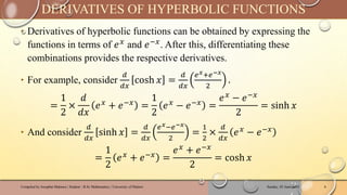 ‣ Derivatives of hyperbolic functions can be obtained by expressing the
functions in terms of 𝑒𝑥
and 𝑒−𝑥
. After this, differentiating these
combinations provides the respective derivatives.
‣ For example, consider
𝑑
𝑑𝑥
cosh 𝑥 =
𝑑
𝑑𝑥
𝑒𝑥+𝑒−𝑥
2
.
=
1
2
×
𝑑
𝑑𝑥
𝑒𝑥
+ 𝑒−𝑥
=
1
2
𝑒𝑥
− 𝑒−𝑥
=
𝑒𝑥 − 𝑒−𝑥
2
= sinh 𝑥
‣ And consider
𝑑
𝑑𝑥
sinh 𝑥 =
𝑑
𝑑𝑥
𝑒𝑥−𝑒−𝑥
2
=
1
2
×
𝑑
𝑑𝑥
𝑒𝑥 − 𝑒−𝑥
=
1
2
𝑒𝑥
+ 𝑒−𝑥
=
𝑒𝑥
+ 𝑒−𝑥
2
= cosh 𝑥
Sunday, 02 June 2024
Compiled by Josophat Makawa | Student - B.Sc Mathematics | University of Malawi 6
DERIVATIVES OF HYPERBOLIC FUNCTIONS
 
