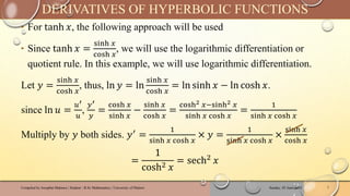 ‣ For tanh 𝑥, the following approach will be used
‣ Since tanh 𝑥 =
sinh 𝑥
cosh 𝑥
, we will use the logarithmic differentiation or
quotient rule. In this example, we will use logarithmic differentiation.
Let 𝑦 =
sinh 𝑥
cosh 𝑥
, thus, ln 𝑦 = ln
sinh 𝑥
cosh 𝑥
= ln sinh 𝑥 − ln cosh 𝑥.
since ln 𝑢 =
𝑢′
𝑢
,
𝑦′
𝑦
=
cosh 𝑥
sinh 𝑥
−
sinh 𝑥
cosh 𝑥
=
cosh2 𝑥−sinh2 𝑥
sinh 𝑥 cosh 𝑥
=
1
sinh 𝑥 cosh 𝑥
Multiply by 𝑦 both sides. 𝑦′ =
1
sinh 𝑥 cosh 𝑥
× 𝑦 =
1
sinh 𝑥 cosh 𝑥
×
sinh 𝑥
cosh 𝑥
=
1
cosh2 𝑥
= sech2
𝑥
Sunday, 02 June 2024
Compiled by Josophat Makawa | Student - B.Sc Mathematics | University of Malawi 7
DERIVATIVES OF HYPERBOLIC FUNCTIONS
 