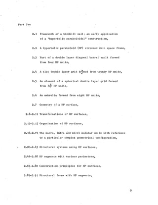 Part Two
2.1 Framework of a windmill sail; an early application
of a "hyperbolic paraboloidal" construction,
2.2 A hyperbolic paraboloid (HP) stressed skin space frame,
2.3 Part of a double layer diagonal barrel vault formed
from four HP units,
I
2.4 A flat doublelayer grid fromed from twenty HP units,
2.5 An element of a spherical doublelayer grid formed
U
from fcjfr HP units,
2.6 An umbrella formed from eight HP units,
2.7 Geometry of a HP surface,
2.8-2.11 Transformations of HP surfaces,
2.12-2.15 Organisation of HP surfaces,
2.16-2.19 The macro, infra and micro modular units with reference
to a particular complex geometrical configuration,
2.20-2.43 Structural systems using HP surfaces,
2.44-2.68 HP segments with various perimeters,
2.69-2.80 Construction principles for HP surfaces,
2.81-2.91 Structural forms with HP segments,
9
 