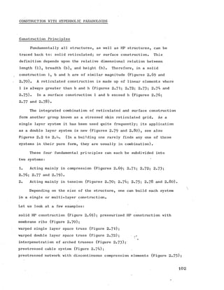 CONSTRUCTION WITH HYPERBOLIC PARABOLOIDS
Construction Principles
Fundamentally all structures, as well as HP structures, can be
traced back to: solid reticulated; or surface construction. This
definition depends upon the relative dimensional relation between
length (l), breadth (b), and height (h). Therefore, in a solid
construction 1, b and h are of similar magnitude (Figures 2.69 and
2.70). A reticulated construction is made up of linear elements where
1 is always greater than b and h (Figures 2.71; 2.72; 2.73; 2.74 and
2.75)• In a surface construction 1 and b exceed h (Figures 2 .7 6 ;
2.77 and 2.78).
The integrated combination of reticulated and surface construction
form another group known as a stressed skin reticulated grid. As a
single layer system it has been used quite frequently; its application
as a double layer system is new (Figures 2.79 and 2.80), see also
Figures 2.2 to 2.6. (in a building one rarely finds any one of these
systems in their pure form, they are usually in combination).
These four fundamental principles can each be subdivided into
two systems:
1. Acting mainly in compression (Figures 2.69; 2.71; 2.72; 2.73;
2 .7 6 ; 2.77 and 2.79).
2. Acting mainly in tension (Figures 2.70; 2.74; 2.75; 2 .7 8 and 2.80).

Depending on the size of the structure, one can build each system
in a single or multi-layer construction.
Let us look at a few examples:
solid HP construction (Figure 2 .69); pressurized HP construction with
membrane ribs (Figure 2.70);
warped single layer space truss (Figure 2.71);
warped double layer space truss (Figure 2.72); .f
interpenetration of arched trusses (Figure 2-73);
prestressed cable system (Figure 2.74);
prestressed network with discontinuous compression elements (Figure 2.75)5
1 0 2
 