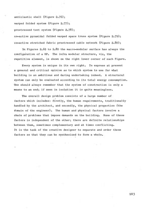 anticlastic shell (Figure 2.76);
warped folded system (Figure 2.77);
prestressed tent system (Figure 2.78);
co-active pyramidal folded warped space truss system (Figure 2.79);
co-active stretched fabric prestressed cable network (Figure 2.80);
In Figures 2.69 to 2.80 the macro-modular surface has always the
configuration of a HP. The infra modular structure, viz, the
repetitive element, is shown on the right lower corner of each Figure.
Every system is unique in its own right. To express at present
a general and critical opinion as to which system to use for what
building is an ambitious and daring undertaking indeed. A structural
system can only be evaluated according to its total energy consumption.
One should always remember that the system of construction is only a
means to an end; if seen in isolation it is quite meaningless.
The overall design problem consists of a large number of
factors which includes: firstly, the human requirements, traditionally
handled by the architect, and secondly, the physical properties (the
domain of the engineer). The human and physical factors involve a
chain of problems that impose demands on the building. None of these
factors is independent of the other; there are definite relationships
between them, sometimes complementary and at times conflicting.
It is the task of the creative designer to separate and order these
factors so that they can be synthesized to form a whole.
103
 