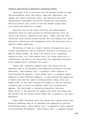 Possible Application Of Hyperbolic Paraboloid Shells
Structural forms in principle have not changed through the ages.
The macro-modular units like vaults, domes and 'umbrellas’, are
amongst the oldest structural forms. New materials with their
technological development have merely changed the infra modular
and micro modular unit, which in turn has enabled larger spans
to be built and reduction in weight.
Basically new are the large cantilever and saddle-shaped
structures which are made possible by building materials that can
resist high tension, compression and shear. Today, with the ever-
increasing trend towards prefabrication, the infra modular unit gains
particular significance and consequently gives the structural form a
specific formal expression.
HP surfaces if seen as a single isolated configuration, have a
strong 'individuality' and are generally difficult to integrate in a
general design scheme. By using a HP surface as an 'elementary
repetitive unit, viz. infra modular unit, its unique plasticity is
'neutralized' and made to fit practically, any imaginable enclosure.
‘A few examples shall illustrate this point.
Figure 2.81 Undulated diagonal vault roof system with an
undulated edge at its perimeter, and supported on exterior inclined
buttresses. Macro modular unit - a parabolic vault composed of
7+12 principal HP segments. Infra modular unit - a compound element
composed of three different segments. 1. One principal HP segment has
a rhombic plan and four upward curving parabolic edges, (see also
Figure 2.48). 2. The other principal HP segment is over an isosceles
triangular plan of which two adjacent edges curve parabolically
upwards. The third edge is slanted and hyperbolic (see also
Figure 2 .67). 3- The auxiliary HP segment that forms the canopy over
the entrance has two slanted arched edges, one is parabolic, the other
hyperbolic.
Figure 2.82 Undulated vault roof system with slanted arched ribs
having an undulated edge at its perimeter and supported on exterior
inclined buttresses. Macro modular unit - a hyperbolic vault composed
of 4+5 principal HP segments. Infra modular unit - a compound element
106
 