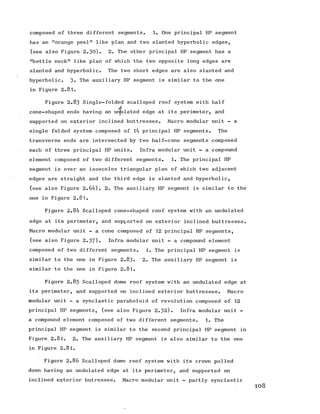 composed of three different segments. 1. One principal HP segment
has an "orange peel" like plan and two slanted hyperbolic edges,
(see also Figure 2.30). 2. The other principal HP segment has a
"bottle neck" like plan of which the two opposite long edges are
slanted and hyperbolic. The two short edges are also slanted and
hyperbolic. 3« The auxiliary HP segment is similar to the one
in Figure 2.81.
Figure 2.83 Single-folded scalloped roof system with half
d
cone-shaped ends having an ur^ulated edge at its perimeter, and
supported on exterior inclined buttresses. Macro modular unit - a
single folded system composed of 14 principal HP segments. The
transverse ends are intersected by two half-cone segments composed
each of three principal HP units. Infra modular unit - a compound
element composed of two different segments. 1. The principal HP
segment is over an isosceles triangular plan of which two adjacent
edges are straight and the third edge is slanted and hyperbolic,
(see also Figure 2.64). 2. The auxiliary HP segment is similar to the
one in Figure 2.81.
Figure 2.84 Scalloped cone-shaped roof system with an undulated
edge at its perimeter, and supported on exterior inclined buttresses.
Macro modular unit - a cone composed of 12 principal HP segments,
(see also Figure 2.37). Infra modular unit - a compound element
composed of two different segments. 1. The principal HP segment is
similar to the one in Figure 2.83. 2. The auxiliary HP segment is
similar to the one in Figure 2.81.
Figure 2.85 Scalloped dome roof system with an undulated edge at
its perimeter, and supported on inclined exterior buttresses. Macro
modular unit - a synclastic paraboloid of revolution composed of 12
principal HP segments, (see also Figure 2.32). Infra modular unit -
a compound element composed of twodifferent segments. 1. The
principal HP segment is similar to the second principal HP segment in
Figure 2.81. 2. The auxiliary HP segment is also similar to the one
in Figure 2.81.
Figure 2.86 Scalloped dome roof system with its crown pulled
down having an undulated edge at its perimeter, and supported on
inclined exterior butresses. Macro modular unit - partly synclastic
 