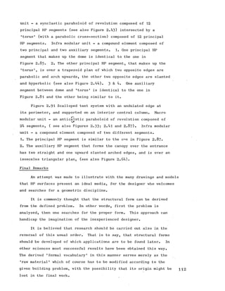 tinit - a synclastic paraboloid of revolution composed of 12
principal HP segments (see also Figure 2.43) intersected by a
•torus' (with a parabolic cross-section) composed of 12 principal
HP segments. Infra modular unit - a compound element composed of
two principal and two auxiliary segments. 1. One principal HP
segment that makes up the dome is identical to the one in
Figure 2.85® 2. The other principal HP segment, that makes up the
'torus', is over a trapezoid plan of which two opposite edges are
parabolic and arch upwards, the other two opposite edges are slanted
and hyperbolic (see also Figure 2.44). 3 & 4. One auxiliary
segment between dome and 'torus' is identical to the one in
Figure 2.81 and the other being similar to it.
Figure 2.91 Scalloped tent system with an undulated edge at
its perimeter, and supported on an interior central column. Macro
P
modular unit - an anticalstic paraboloid of revolution composed of
24 segments, ( see also Figures 2.33; 2.4l and 2 .8 7 ). Infra modular
unit - a compound element composed of two different segments.
1. The principal HP segment is similar to the one in Figure 2 .8 7 .
2. The auxiliary HP segment that forms the canopy over the entrance
has two straight and one upward slanted arched edges, and is over an
isosceles triangular plan, (see also Figure 2.64).
Final Remarks
An attempt was made to illustrate with the many drawings and models
that HP surfaces present an ideal media, for the designer who welcomes
and searches for a geometric discipline.
It is commonly thought that the structural form can be derived
from the defined problem. In other words, first the problem is
analysed, then one searches for the proper form. This approach can
handicap the imagination of the inexperienced designer.
It is believed that research should be carried out also in the
reversal of this usual order. That is to say, that structural forms
should be developed of which applications are to be found later. In
other sciences most successful results have been obtained this way.
The derived 'formal vocabulary' in this manner serves merely as the
'raw material' which of course has to be modified according to the
given building problem, with the possibility that its origin might be 112
lost in the final work.
 