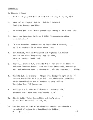 REFERENCES
On Structural Forms
1. Joedicke Jurgen, "Schalenbau", Karl Kramer Verlag Stuttgart, 1962.
2. Faber Colin, "Candela: The Shell Builder", Reinhold
Publishing Corporation, 1963.
3. Roland Con^rad, "Frei Otto - Spannweiten", Verlag Ullstein GMBH, 1965-
4. Exhibition Catalogue, Paris April 1963, "structures Nouvelles
en Architecture".
5. Catalano Eduardo F. "Estructuras de Superficies Alabeadas",
Editorial Univesitaria de Buenos Aires, 1962.
6. Burt Michael, "Spatial Arrangement and Polyhedra with Curved
Surfaces and their Architectural Applications",
Technion, Haifa - Israel, 1966.
7. Heger F.J. Chambers R.E. and Dietz A.G.H., "On the Use of Plastics
and Other Composite Materials for Shell Roof Structures", Proceedings
World Conference on Shell Structures Oct. 1962 San Francisco, California.
8. Makowski Z.S. and Zerning J., "Engineering Design Concepts as Applied
to Civil Engineering in Plastics Shell Roof Structures", Conference
on Engineering Design and Performance Testing, Plastics
Institute, Oct. 1968 Manchester.
9. Beveridge W.I.B., "The Art of Scientific Investigation",
Heinemann Educational Books Ltd. London, 1950.
10. Haberli Walter,"Beton Konstruktion und Form", verlag
Stocker-Schmid Dietikon - Zurich, 1966.
11. Catalano Eduardo, "Two Warped Surfaces", Student Publications of
the School of Design, North Carolina State College,
114Volume 5 number 1.
 