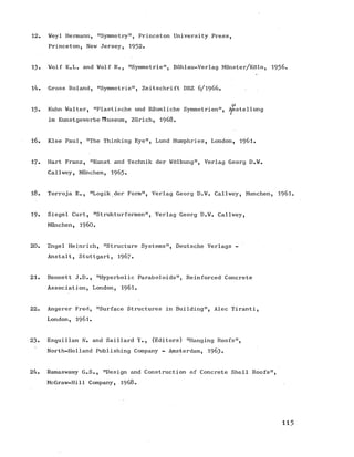 12. Weyl Hermann, "Symmetry", Princeton University Press,
Princeton, New Jersey, 1952.
13. Wolf K.L. and Wolf R., "Symmetrie", Bohlau-Verlag Miinster/Kdln, 1956.
14. Gross Roland, "Symmetrie", Zeitschrift DBZ 6/ 1966.
U-
13. Kuhn Walter, "Plastische und Raumliche Symmetrien", iysstellung
im Kunstgewerbe H.useum, Zurich, 1968.
16. Klee Paul, "The Thinking Eye", Lund Humphries, London, 1961.
17« Hart Franz, "Kunst and Technik der Wdlbung", Verlag Georg D.W.
Callwey, Miinchen, 1963.
18. Torroja E., "Logik der Form", Verlag Georg D.W. Callwey, Munchen, 1961.
19. Siegel Curt, "Strukturformen", Verlag Georg D.W. Callwey,
Munchen, i9 6 0 .
20. Engel Heinrich, "Structure Systems", Deutsche Verlags -
Anstalt, Stuttgart, 1967*
21. Bennett J.D., "Hyperbolic Paraboloids", Reinforced Concrete
Association, London, 1961.
22. Angerer Fred, "Surface Structures in Building", Alec Tiranti,
London, 1961.
23. Esquillan N. and Saillard Y., (Editors) "Hanging Roofs",
North-Holland Publishing Company - Amsterdam, 1963.
24. Ramaswamy G.S., "Design and Construction of Concrete Shell Roofs",
McGraw-Hill Company, 1968.
115
 