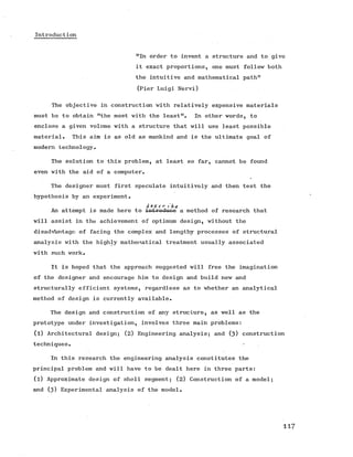Introduction
"In order to invent a structure and to give
it exact proportions, one must follow both
the intuitive and mathematical path11
(Pier Luigi Nervi)
The objective in construction with relatively expensive materials
must be to obtain "the most with the least". In other words, to
enclose a given volume with a structure that will use least possible
material. This aim is as old as mankind and is the ultimate goal of
modern technology.
The solution to this problem, at least so far, cannot be found
even with the aid of a computer.
The designer must first speculate intuitively and then test the
hypothesis by an experiment.
A e $ c r i ' hc
An attempt is made here to introduce a method of research that
will assist in the achievement of optimum design, without the
disadvantage of facing the complex and lengthy processes of structural
analysis with the highly mathematical treatment usually associated
with such work.
It is hoped that the approach suggested will free the imagination
of the designer and encourage him to design and build new and
structurally efficient systems, regardless as to whether an analytical
method of design is currently available.
The design and construction of any structure, as well as the
prototype under investigation, involves three main problems:
(l) Architectural design; (2) Engineering analysis; and (3 ) construction
techniques. — .
In this research the engineering analysis constitutes the
principal problem and will have to be dealt here in three parts:
(l) Approximate design of shell segment; (2 ) Construction of a model;
and (3 ) Experimental analysis of the model.
117
 