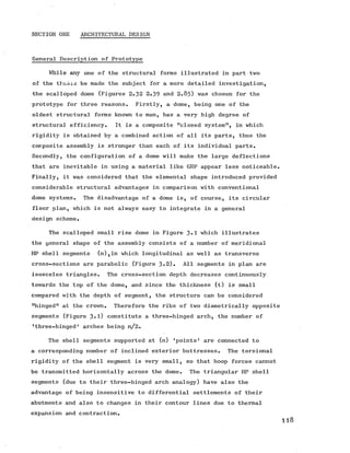 SECTION ONE ARCHITECTURAL DESIGN
General Description of Prototype
While any one of the structural forms illustrated in part two
of the thesis be made the subject for a more detailed investigation,
the scalloped dome (Figures 2.32 2.39 and 2 .8 5 ) was chosen for the
prototype for three reasons. Firstly, a dome, being one of the
oldest structural forms known to man, has a very high degree of
structural efficiency. It is a composite "closed system", in which
rigidity is obtained by a combined action of all its parts, thus the
composite assembly is stronger than each of its individual parts.
Secondly, the configuration of a dome will make the large deflections
that are inevitable in using a material like GRP appear less noticeable.
Finally, it was considered that the elemental shape introduced provided
considerable structural advantages in comparison with conventional
dome systems. The disadvantage of a dome is, of course, its circular
floor plan, which is not always easy to integrate in a general
design scheme.
The scalloped small rise dome in Figure 3*1 which illustrates
the general shape of the assembly consists of a number of meridional
HP shell segments (n),in which longitudinal as well as transverse
cross-sections are parabolic (Figure 3*2). All segments in plan are
isosceles triangles. The cross-section depth decreases continuously
towards the top of the dome, and since the thickness (t) is small
compared with the depth of segment, the structure can be considered
"hinged" at the crown. Therefore the ribs of two diametrically opposite
segments (Figure 3-l) constitute a three-hinged arch, the number of
’three-hinged1 arches being n/2 .
The shell segments supported at (n) ’points’ are connected to
a corresponding number of inclined exterior buttresses. The torsional
rigidity of the shell segment is very small, so that hoop forces cannot
be transmitted horizontally across the dome. The triangular HP shell
segments (due to their three-hinged arch analogy) have also the
advantage of being insensitive to differential settlements of their
abutments and also to changes in their contour lines due to thermal
expansion and contraction.
118
 