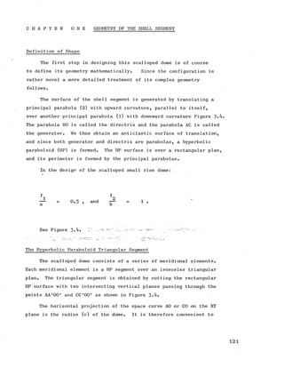 C H A P T E R O N E GEOMETRY OF THE SHELL SEGMENT
Definition of Shape
The first step in designing this scalloped dome is of course
to define its geometry mathematically. Since the configuration is
rather novel a more detailed treatment of its complex geometry
follows.
The surface of the shell segment is generated by translating a
principal parabola (2) with upward curvature, parallel to itself,
over another principal parabola (l) with downward curvature Figure
The parabola BO is called the directrix and the parabola AC is called
the generator. We thus obtain an anticlastic surface of translation,
and since both generator and directrix are parabolas, a hyperbolic
paraboloid (HP) is formed. The HP surface is over a rectangular plan,
and its perimeter is formed by the principal parabolas.
In the design of the scalloped small rise dome:
f
^ r- „ 2
0.5 ? and — = 1 .
See Figure 3«(t» ^ "" ... ........ ^ "
The Hyperbolic Paraboloid Triangular Segment
The scalloped dome consists of a series of meridional elements.
Each meridional element is a HP segment over an isosceles triangular
plan. The triangular segment is obtained by cutting the rectangular
HP surface with two intersecting vertical planes passing through the
points AA ’OO' and CC ’OO' as shown in Figure 3»^»
The horizontal projection of the space curve AO or CO on the XY
plane is the radius (r) of the dome. It is therefore convenient to
 