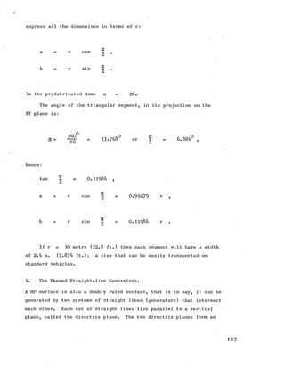 express all the dimensions in terms of r:
r cos
r s m
a
2 ’
a
2 *
In the prefabricated dome n = 26.
The angle of the triangular segment, in its projection on the
XY plane is:
a = ^ = 13.768° or | = 6.884° ,
hence:
tan ^ = 0 .1 1 9 8 6 ,
r cos - = 0.99279 r 1
r sin - = O . H 986 r
If r = 10 metre (32.8 ft.) then each segment will have a width
of 2.4 m. (7*874 ft.); a size that can be easily transported on
standard vehicles.
1. The Skewed Straight-line Generators.
A HP surface is also a doubly ruled surface, that is to say, it can be
generated by two systems of straight lines (generators) that intersect
each other. Each set of straight lines lies parallel to a vertical
plane, called the directrix plane. The two directrix planes form an
1 2 3
 