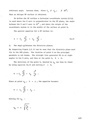 Arbitrary angle between them. Since f / f ; / 90°--
1 eL
Thus an oblique HP surface is obtained.
To define the HP surface a Cartesian co-ordinate system X,Y,Z,
is used where the Z axis is perpendicular to the XY plane, the angle
o
between the X and Y axes is 90 , and where the origin of the
co-ordinate system is in the middle of the surface at point 0.
The general equation for a HP surface is:
z = h 4 - f 2 4 • (3 .D
a b
2. The Angle U) Between the Directrix planes.
By inspecting Figure 3-^t it'can be seen that the directrix plane must
lie in the GOZ plane. The location of point G on the principal
parabola is not known. The straight line generator 0G is at right
angles to the Z axis, and thusat the point G, Z = 0.
Theobsicissa of the point G,denoted by x can thus be found
G
by using equation (3*1) and setting Z = 0 .
2 2
XG y
° = fl ~2 “ f2 "~2 ’
a b
Since at point x , b = y , the equation becomes:
G
2
xr
0 = fl "a - f2 *
a
Solving for x
G
£2
fl
124
 