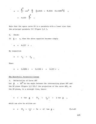 2E
z — cos2 § [o.5 0 3 6 - 8.3434 (0 .119862)] ,
2
I
= 0.377 ■ — .
Note that the space curve CO is a parabola with a lower rise than
the principal parabola (l) (Figure 3-4 ).
5. Check:
If g = r, then the above equation becomes simply
z = 0.377 r .
By inspection
Thus:
z = 0.4969 r - 0.1199 r = 0.377 r .
The Hyperbolic Paraboloid Canopy
1. Delimitation of Curve AFC
Let J3 =20^ be the angle between the intersecting plane AFC and
the XYplane (Figure 3-5 (2).) the projection of the curveAFC, on
the ZX plane, is a straight line, hence:
z = x tan p + (f^ - *2 ^ “ a tan 3 ’
which can also be written as:
z = (f^ - f ) - (a - x) tan p . (3 .1.2 )
126
 
