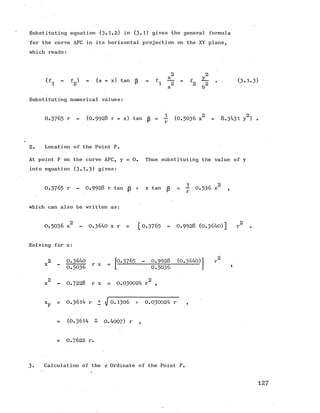Substituting equation (3.1.2) in (3-1) gives the general formula
for the curve AFC in its horizontal projection on the XY plane,
■which reads:
(fa - f2) - (a - x) tan p “ ■ fi % “
2 b2
(3.1.3)
Substituting numerical values:
0 .3 7 6 5 r - (0 .9 9 2 8 r - x) tan p = - (0 .5 0 3 6 x2 - 8.3431 y2) .
2. Location of the Point F.
At point F on the curve AFC, y = 0. Thus substituting the value of y
into equation (3 .1.3 ) gives:
0 .3 7 6 5 r - 0 .9 9 2 8 r tanp + x tan p = ^ 0 .5 3 6 x2 ,
which can also be written as:
0 .5 0 3 6 x2 - 0.3640 x r = [0.3765 « 0 .9 9 2 8 (0.3640)] r2
Solving for x:
2 0.3640
x - —— r x =
0 .5 0 3 6
0.3765 - 0 .9 9 2 8 (0.3640)
0.5036
x2 - 0 .7 2 2 8 r x = 0.030024 r2 ,
= 0.3614 r + j 0 .1 3 0 6 + 0.030024 r ,
= (0.3614 ± 0.4007) r ,
= 0 .7 6 2 2 r.
3. Calculation of the z Ordinate of the Point F.
127
 