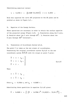 Substituting numerical values:
z = O .3765 r - [0 .9 9 2 8 (0.3640)] r + m 0.3640 .
With this equation the curve AFC projected on the ZY plane can be
plotted as shown in Figure 3*6 . •
6. Equation of the Canopy Surface.
Three operations are necessary in order to obtain the surface equation
of the projected canopy (Figure 3*5). 1. Translation along the X axis.
2. Rotation about the Y axis through 20^. 3- Rotation about the
X axis through 180^ (reversal) .
7. Translation of Co-ordinate System X,Y,Z.
The point F is taken as the new origin of co-ordinates.
Translating the original co-ordinate system (X,Y,Z) to the new
co-ordinate system (X,Y,Z) with its origin at point F gives:
z = z ,
F ’
X X
(3-1.4)
y y
Thus:
z z + z.
F
X X + X.
F
Since x = O .7622 r, and z = 0.2926 r .
r r
Substituting these quantities in equation (3.1.2) gives:
z + 0 .2 9 2 6 r = ~ [x + 0 .7 6 2 2 r2 ( 0.5036) - 8.341 y2 ] ,
129
 