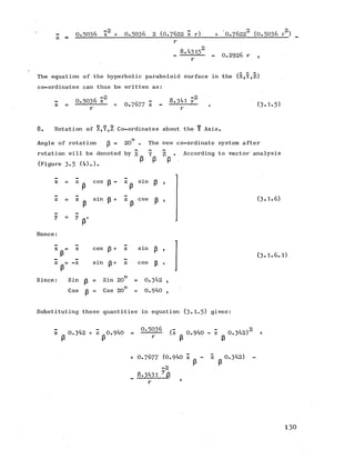 - _ 0 .5 0 3 6 x2 + 0 .5 0 3 6 2 (0 .7 6 2 2 x r) + 0 .76222 (0 .5 0 3 6 r2)
z =
8.4315' - 0 .2 9 2 6 r ,
The equation of the hyperbolic paraboloid surface in the (X,Y,Z)
co-ordinates can thus be written as:
0 .5 0 3 6 x2 « 8.341 y2
Z = + 0.7677 X - --------------------- (3 .1.5 )
8 . Rotation of X,Y,Z Co-ordinates about the Y Axis.
o
Angle of rotation p = 20 . The new co-ordinate system after
rotation will be denoted by x Y Z • According to vector analysis
(Figure 3 .5 (4).). P P P
x = x ■ cos p - z p sin p
z = x sin p + z p cos p
y = y
(3 .1.6 )
Hence:
X
z = -x
P
cos p + z s m
in ps m z cos
(3.1.6.1)
Since: Sin p = Sin 20 = 0.342 ,
Cos p = Cos 20° = 0.940 ,
Substituting these quantities in equation (3.1*5) gives:
x 0.342 + z 0.940 = 5°-- (x 0.940 - z 0.342)2 +
P P P P
+ 0 .7 6 7 7 (0.940 X - z 0.342) -
p p
-2
8 .3 4 3 1 y i3
“ 1
1 3 0
 
