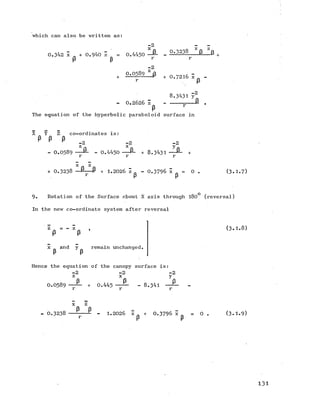 which can also be written as:
-2
0.342 x + 0.940 z = 0.4430 ^-6 - ------- 8--- ^-- 3
p P r r
-2
z
^58l_JS + 0.7216 5
8.3431 y2
- 0.2626 Z
P
The equation of the hyperbolic paraboloid surface in
P "
!
fi .
X Y Z co-ordinates is:
P P Pr - 2 - 2 - 2
z _ x y
- 0.0589 ------ - 0.4450 P- + 3 .3 4 3 1 - P - +
r r r
ft z
0 .3 2 3 8 P + 1.2026 Z p - 0 .3 7 9 6 x = 0 . (3.1.7)
9. Rotation of the Surface about X axis through 180 (reversal)
In the new co-ordinate system after reversal
p ’
x _ and y remain unchanged.
P P
(3 .1 .8 )
Hence the equation of the canopy surface is:
=2 -2 -2
z x y
O.O589 — + 0.445 — — - 8.341-------2.
X z
p p
- 0 .3 2 3 8 -- ----- - 1.2026 z + 0 .3 7 9 6 x = 0
P r
(3.1.9)
1 3 1
 